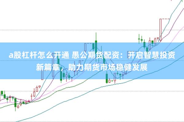 a股杠杆怎么开通 愚公期货配资：开启智慧投资新篇章，助力期货市场稳健发展