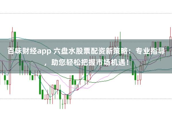 百味财经app 六盘水股票配资新策略：专业指导，助您轻松把握市场机遇！