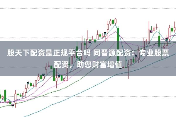 股天下配资是正规平台吗 同晋源配资：专业股票配资，助您财富增值