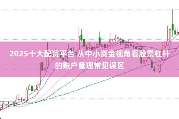 2025十大配资平台 从中小资金视角看股票杠杆的账户管理常见误区