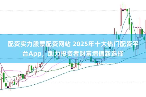 配资实力股票配资网站 2025年十大热门配资平台App，助力投资者财富增值新选择
