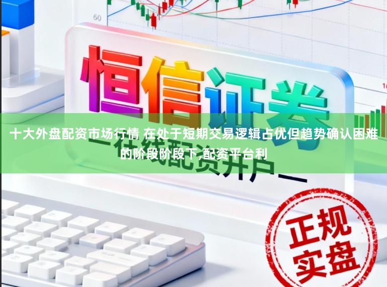 十大外盘配资市场行情 在处于短期交易逻辑占优但趋势确认困难的阶段阶段下,配资平台利