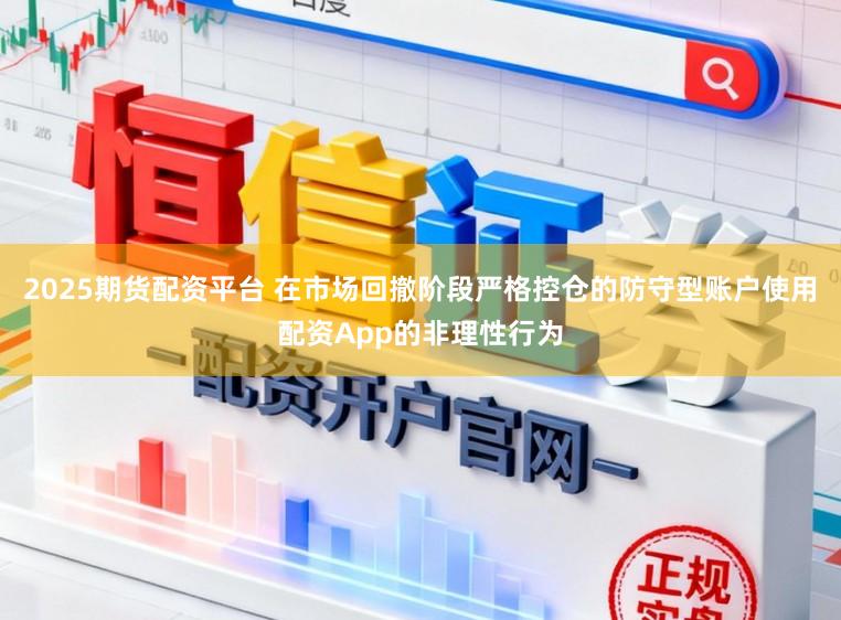 2025期货配资平台 在市场回撤阶段严格控仓的防守型账户使用配资App的非理性行为
