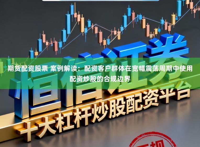 期货配资股票 案例解读：配资客户群体在宽幅震荡周期中使用配资炒股的合规边界