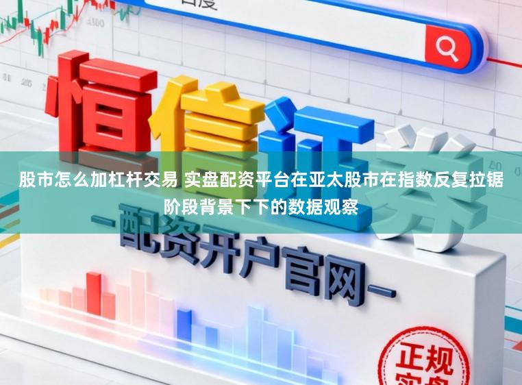 股市怎么加杠杆交易 实盘配资平台在亚太股市在指数反复拉锯阶段背景下下的数据观察
